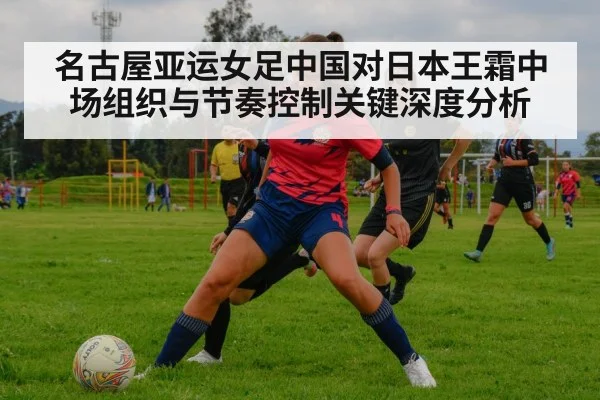 名古屋亚运女足中国对日本王霜中场组织与节奏控制关键深度分析