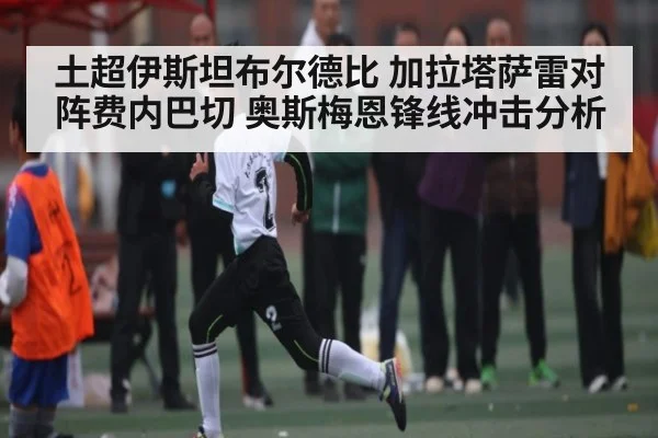 土超伊斯坦布尔德比 加拉塔萨雷对阵费内巴切 奥斯梅恩锋线冲击分析