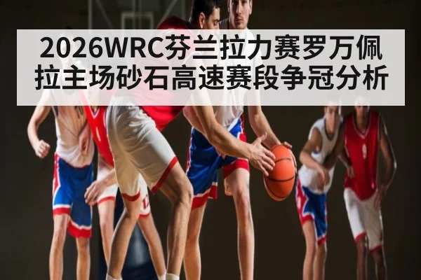 2026WRC芬兰拉力赛罗万佩拉主场砂石高速赛段争冠分析