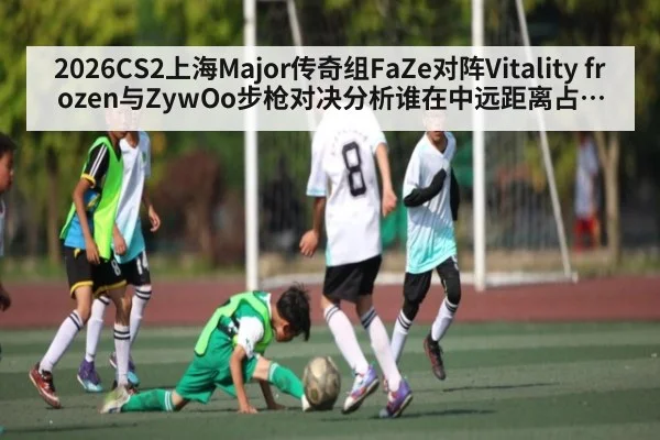 2026CS2上海Major传奇组FaZe对阵Vitality frozen与ZywOo步枪对决分析谁在中远距离占上风