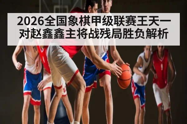 2026全国象棋甲级联赛王天一对赵鑫鑫主将战残局胜负解析
