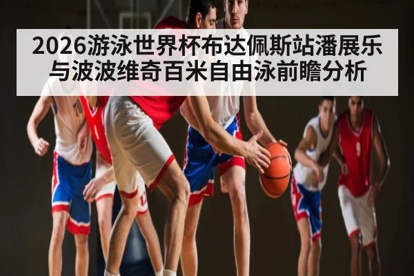 2026游泳世界杯布达佩斯站潘展乐与波波维奇百米自由泳前瞻分析
